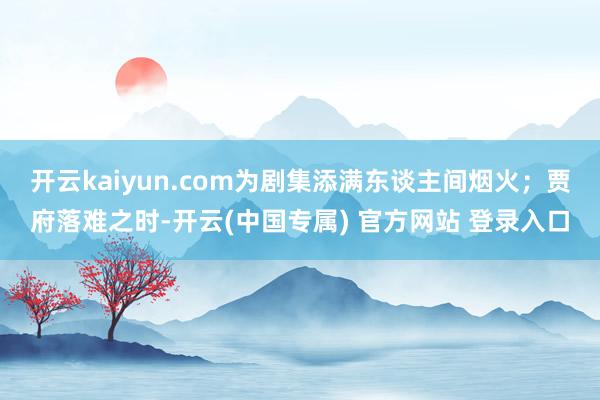 开云kaiyun.com为剧集添满东谈主间烟火;贾府落难之时-开云(中国专属) 官方网站 登录入口