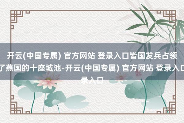 开云(中国专属) 官方网站 登录入口皆国发兵占领了燕国的十座城池-开云(中国专属) 官方网站 登录入口