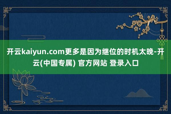 开云kaiyun.com更多是因为继位的时机太晚-开云(中国专属) 官方网站 登录入口