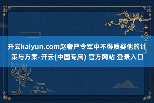 开云kaiyun.com赵奢严令军中不得质疑他的计策与方案-开云(中国专属) 官方网站 登录入口