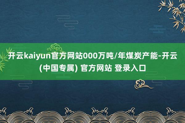 开云kaiyun官方网站000万吨/年煤炭产能-开云(中国专属) 官方网站 登录入口