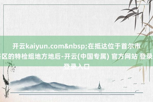 开云kaiyun.com&nbsp;在抵达位于首尔市钟路区的特检组地方地后-开云(中国专属) 官方网站 登录入口