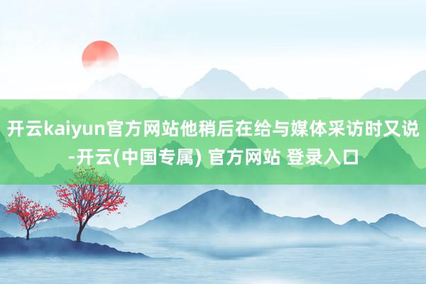 开云kaiyun官方网站他稍后在给与媒体采访时又说-开云(中国专属) 官方网站 登录入口