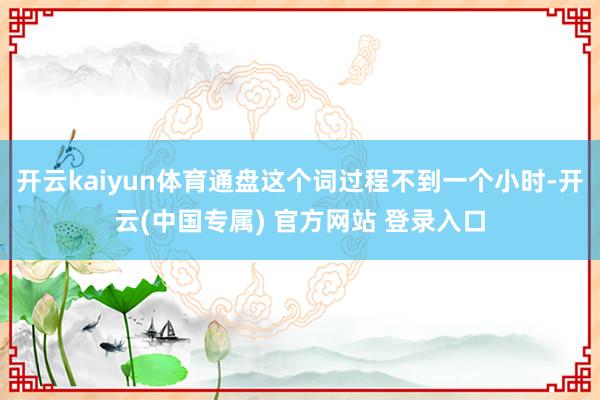 开云kaiyun体育通盘这个词过程不到一个小时-开云(中国专属) 官方网站 登录入口