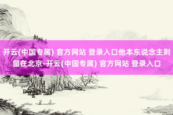 开云(中国专属) 官方网站 登录入口他本东说念主则留在北京-开云(中国专属) 官方网站 登录入口