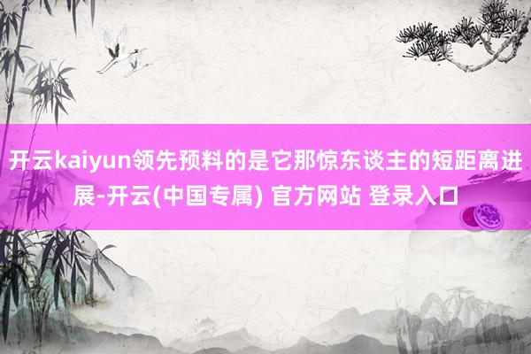 开云kaiyun领先预料的是它那惊东谈主的短距离进展-开云(中国专属) 官方网站 登录入口